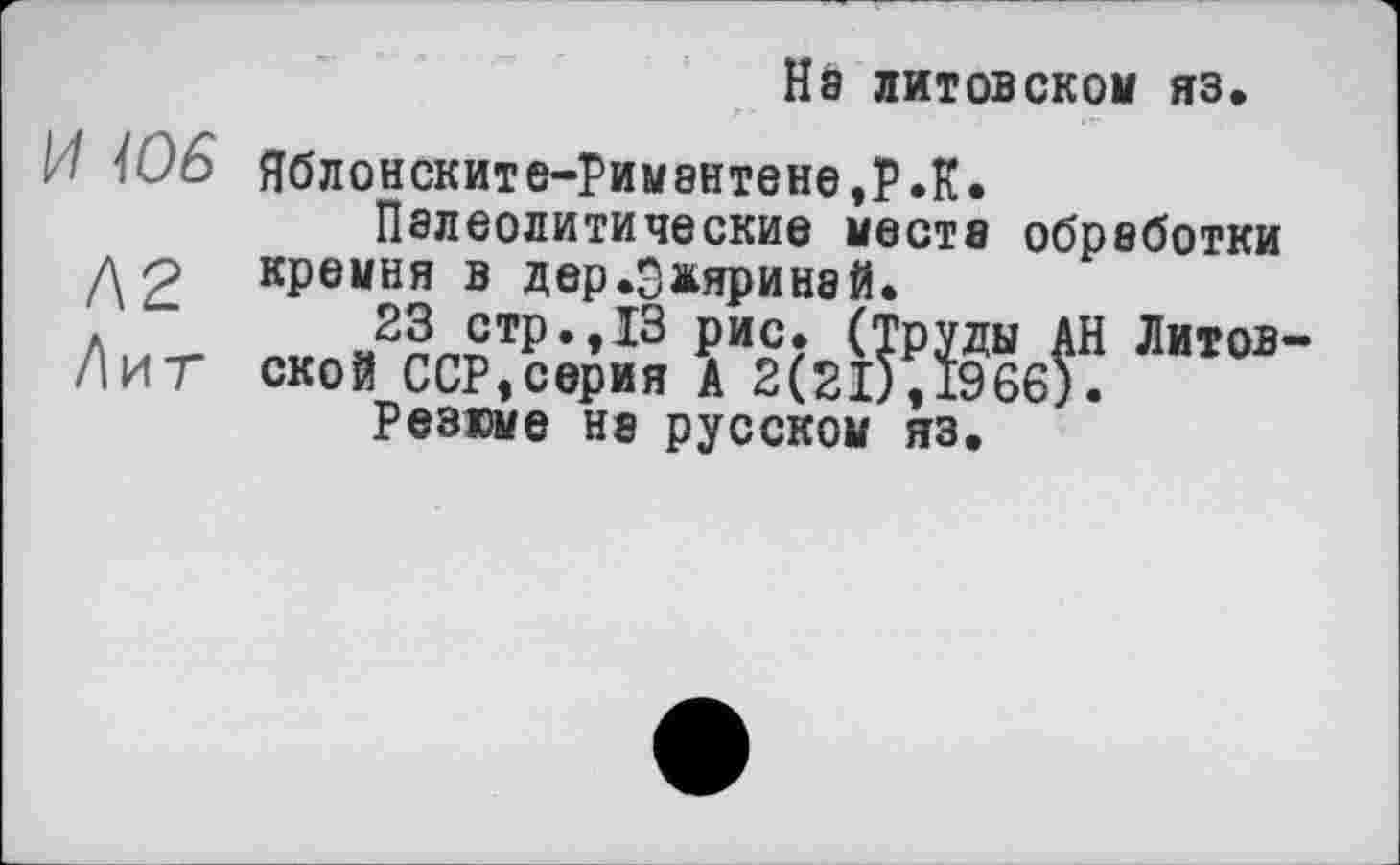 ﻿На литовском яз
И Ї06 ЯбЛ0НСКИТЄ-рИМ8НТЄНЄ,РЛ.
Палеолитические места обработки до кремня в дер.Ожяринай.
23 стр.,13 рис. (Труды АН Литовки Т ской ССР,серия А 2(21), 1966).
Резюме на русском яз.